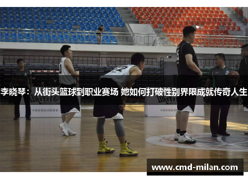 李晓琴：从街头篮球到职业赛场 她如何打破性别界限成就传奇人生